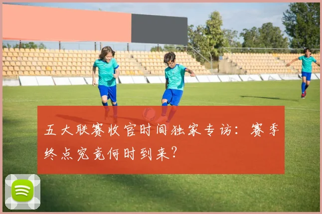 五大联赛收官时间独家专访:赛季终点究竟何时到来?