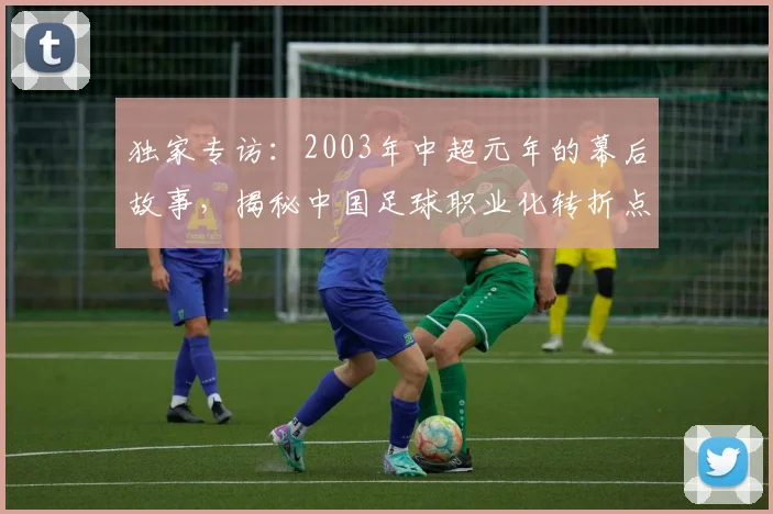 独家专访:2003年中超元年的幕后故事,揭秘中国足球职业化转折点