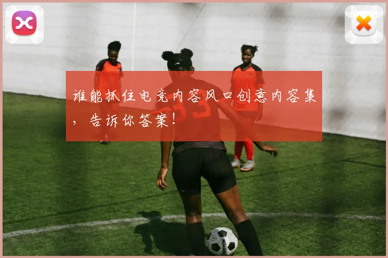 谁能抓住电竞内容风口创意内容集，告诉你答案！