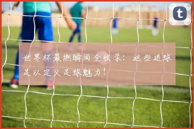 世界杯最燃瞬间全收录:这些进球足以定义足球魅力!