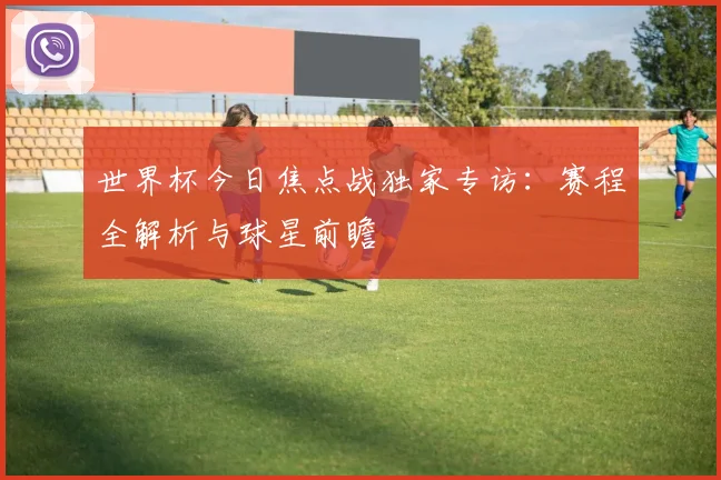 世界杯今日焦点战独家专访:赛程全解析与球星前瞻