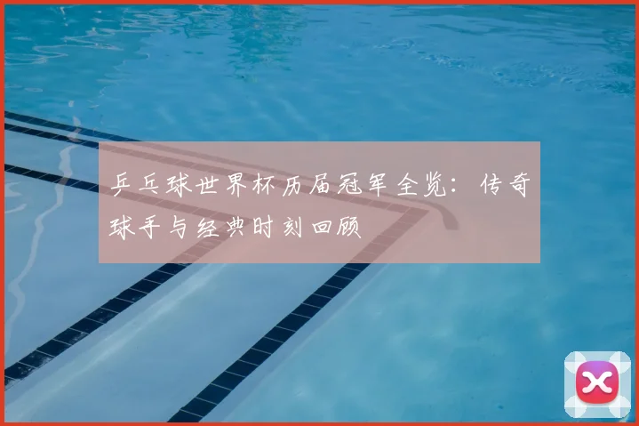 乒乓球世界杯历届冠军全览:传奇球手与经典时刻回顾