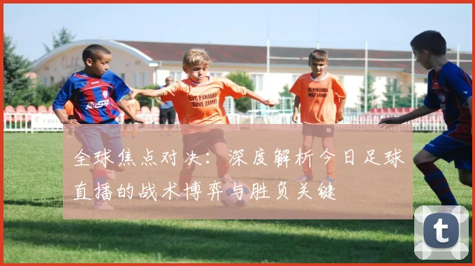 全球焦点对决:深度解析今日足球直播的战术博弈与胜负关键