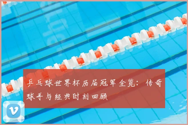 乒乓球世界杯历届冠军全览:传奇球手与经典时刻回顾