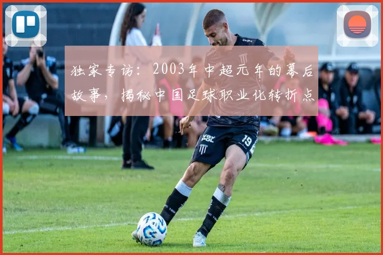 独家专访:2003年中超元年的幕后故事,揭秘中国足球职业化转折点