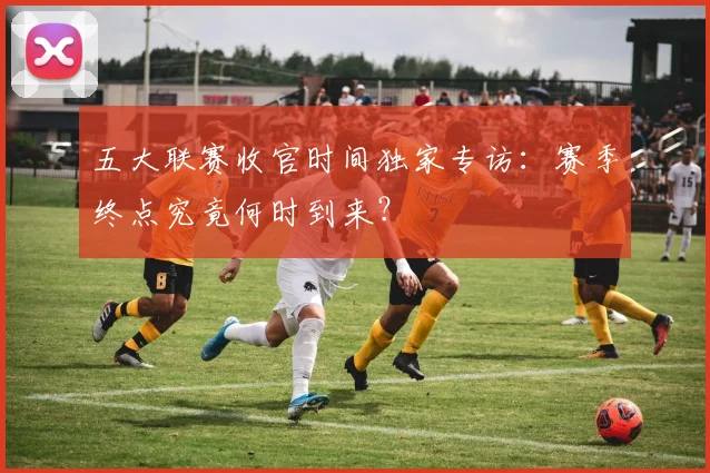 五大联赛收官时间独家专访：赛季终点究竟何时到来？