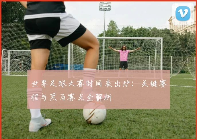 世界足球大赛时间表出炉:关键赛程与黑马赛点全解析