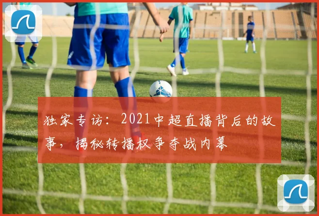 独家专访:2021中超直播背后的故事,揭秘转播权争夺战内幕
