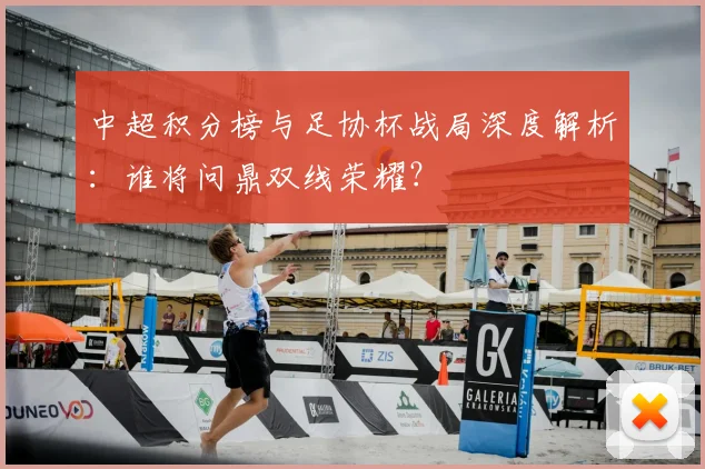 中超积分榜与足协杯战局深度解析:谁将问鼎双线荣耀?