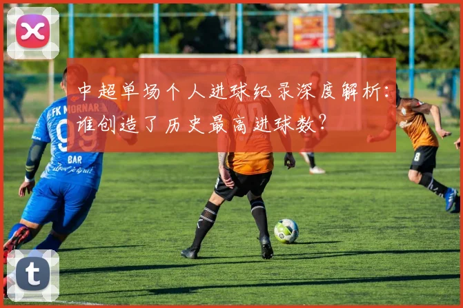 中超单场个人进球纪录深度解析:谁创造了历史最高进球数?